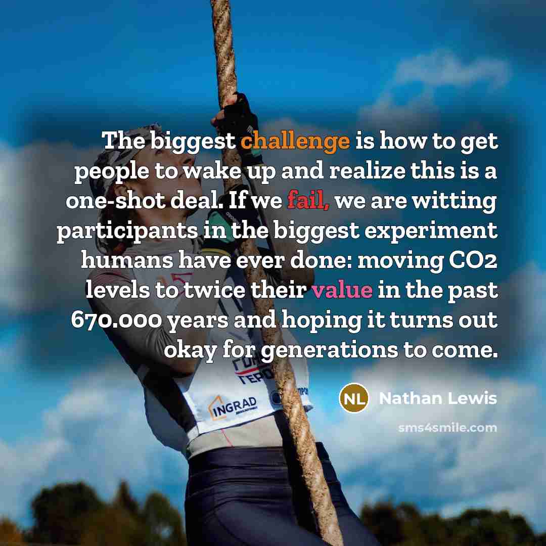 “The biggest challenge is how to get people to wake up and realize this is a one-shot deal. If we fail, we are witting participants in the biggest experiment humans have ever done: moving CO2 levels to twice their value in the past 670.000 years and hoping it turns out okay for generations to come.” quote by Nathan Lewis