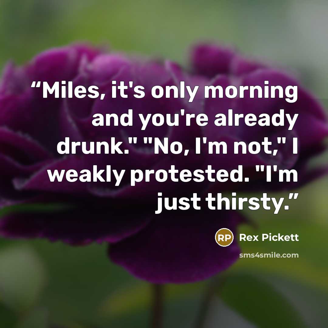 “Miles, it's only morning and you're already drunk." "No, I'm not," I weakly protested. "I'm just thirsty.” quote by Rex Pickett
