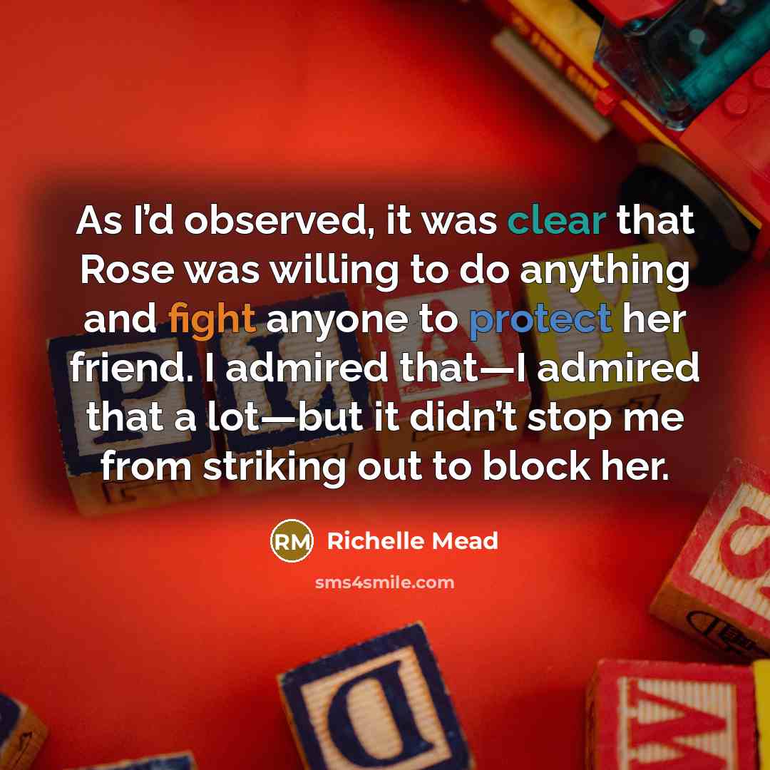 “As I’d observed, it was clear that Rose was willing to do anything and fight anyone to protect her friend. I admired that—I admired that a lot—but it didn’t stop me from striking out to block her.” quote by Richelle Mead