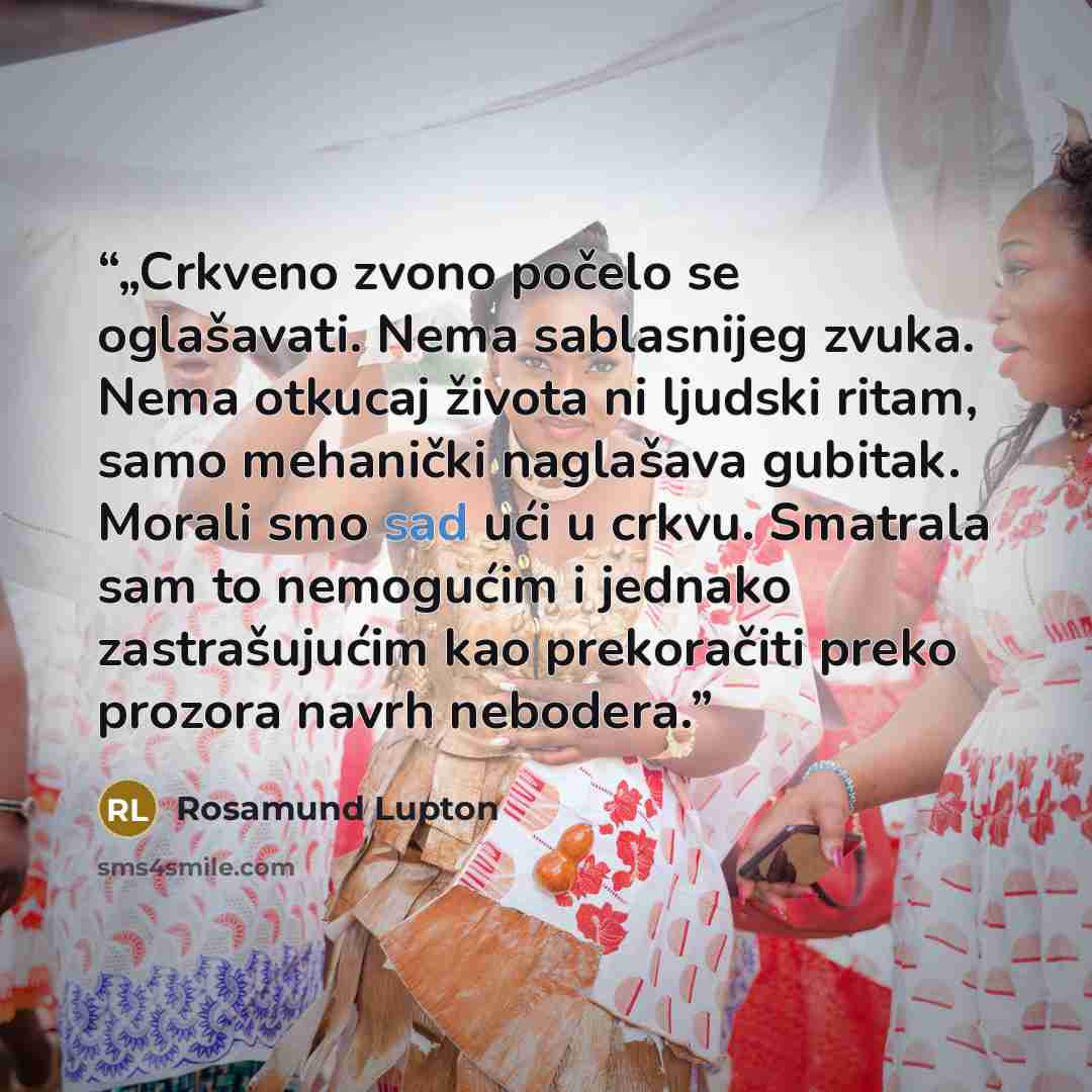 “„Crkveno zvono počelo se oglašavati. Nema sablasnijeg zvuka. Nema otkucaj života ni ljudski ritam, samo mehanički naglašava gubitak. Morali smo sad ući u crkvu. Smatrala sam to nemogućim i jednako zastrašujućim kao prekoračiti preko prozora navrh nebodera.” quote by Rosamund Lupton