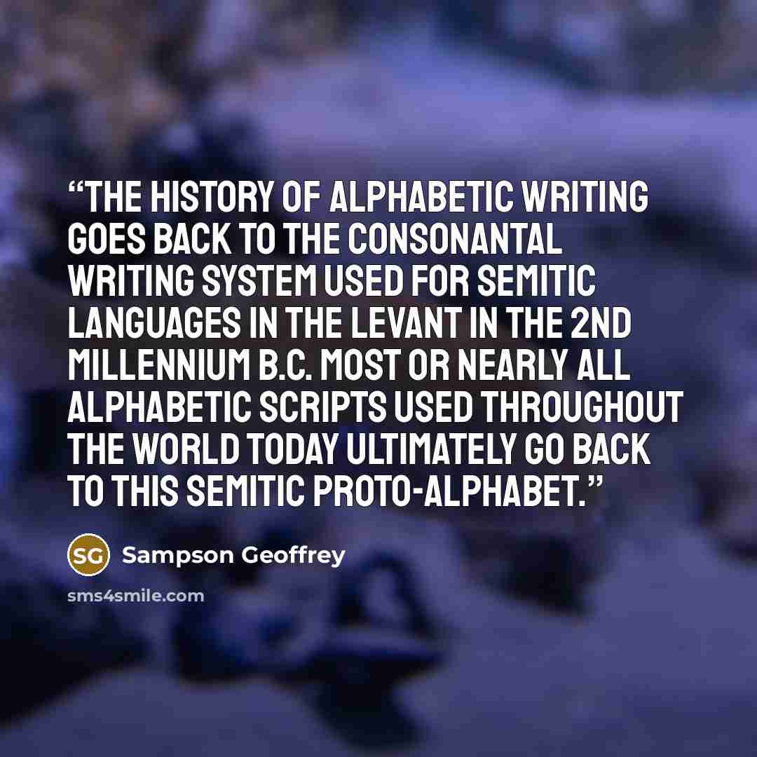 “The history of alphabetic writing goes back to the consonantal writing system used for Semitic languages in the Levant in the 2nd millennium B.C. Most or nearly all alphabetic scripts used throughout the world today ultimately go back to this Semitic proto-alphabet.” quote by Sampson Geoffrey