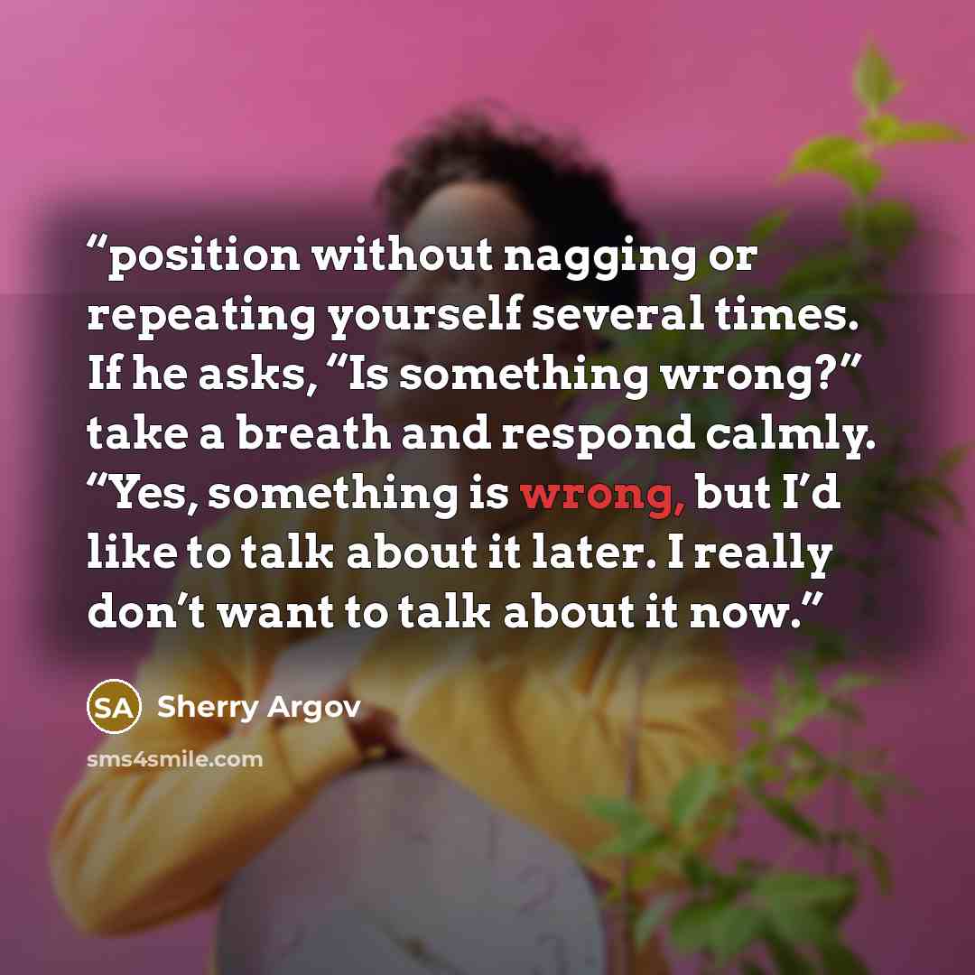 “position without nagging or repeating yourself several times. If he asks, “Is something wrong?” take a breath and respond calmly. “Yes, something is wrong, but I’d like to talk about it later. I really don’t want to talk about it now.” quote by Sherry Argov