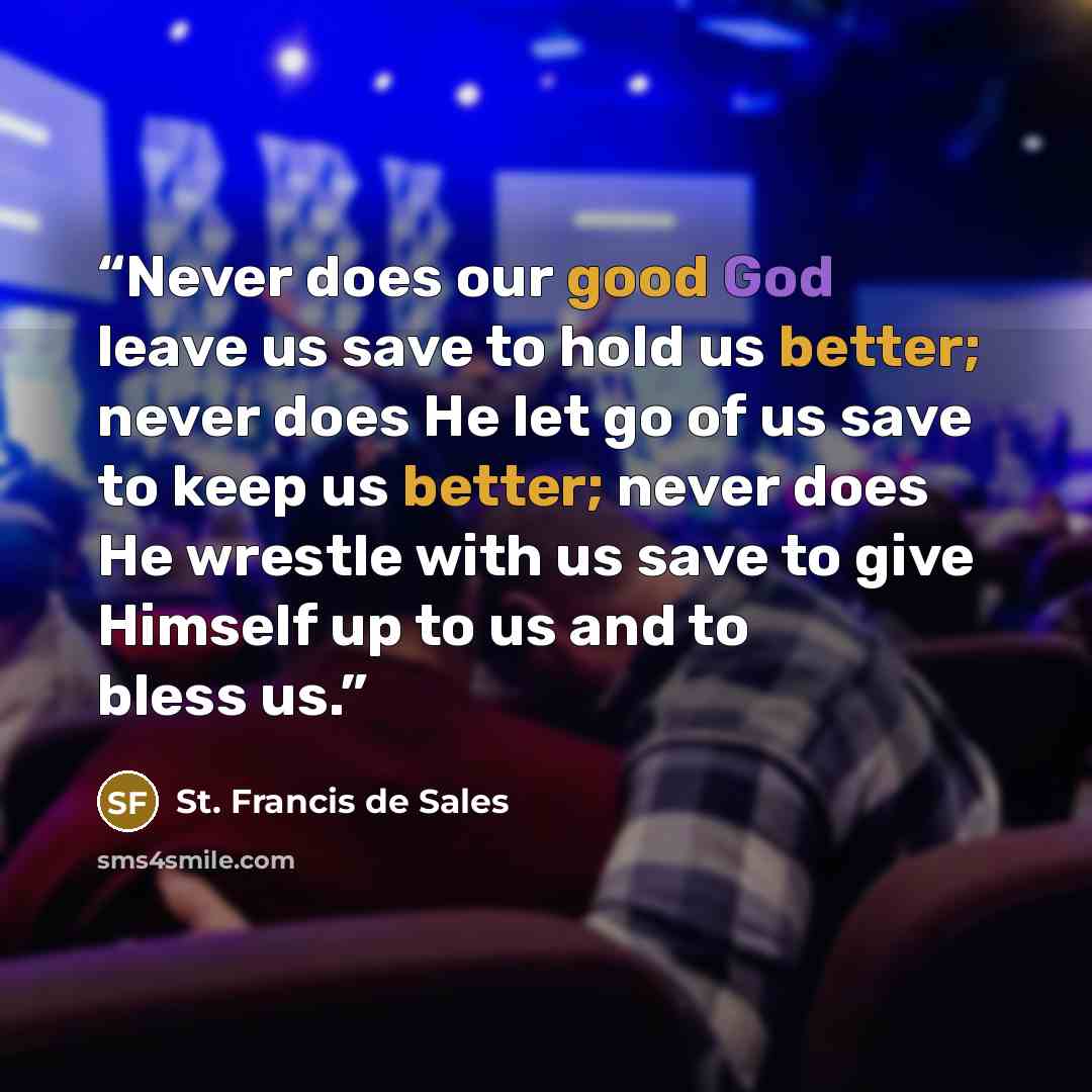 “Never does our good God leave us save to hold us better; never does He let go of us save to keep us better; never does He wrestle with us save to give Himself up to us and to bless us.” quote by St. Francis de Sales