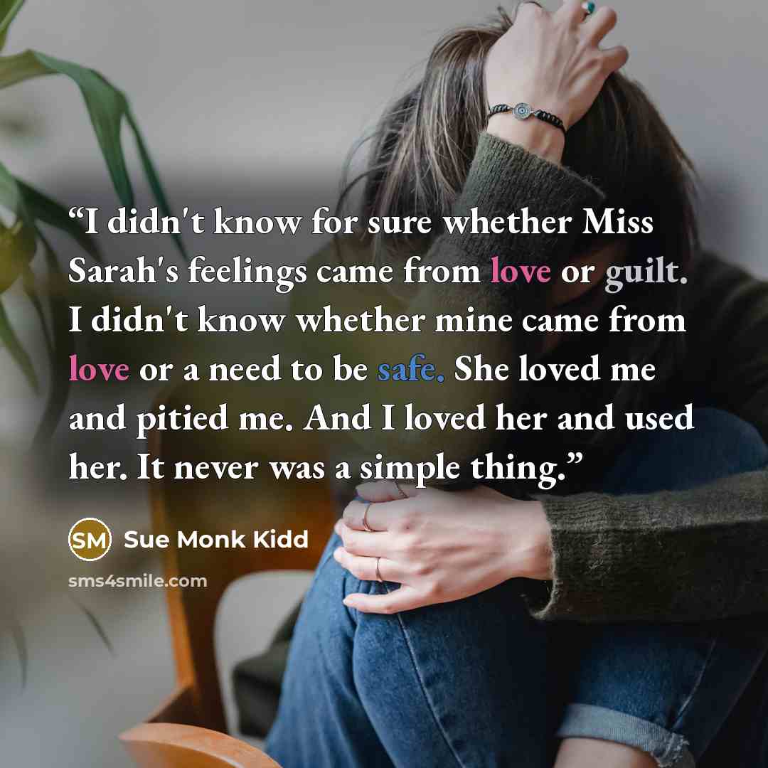 “I didn't know for sure whether Miss Sarah's feelings came from love or guilt. I didn't know whether mine came from love or a need to be safe. She loved me and pitied me. And I loved her and used her. It never was a simple thing.” quote by Sue Monk Kidd