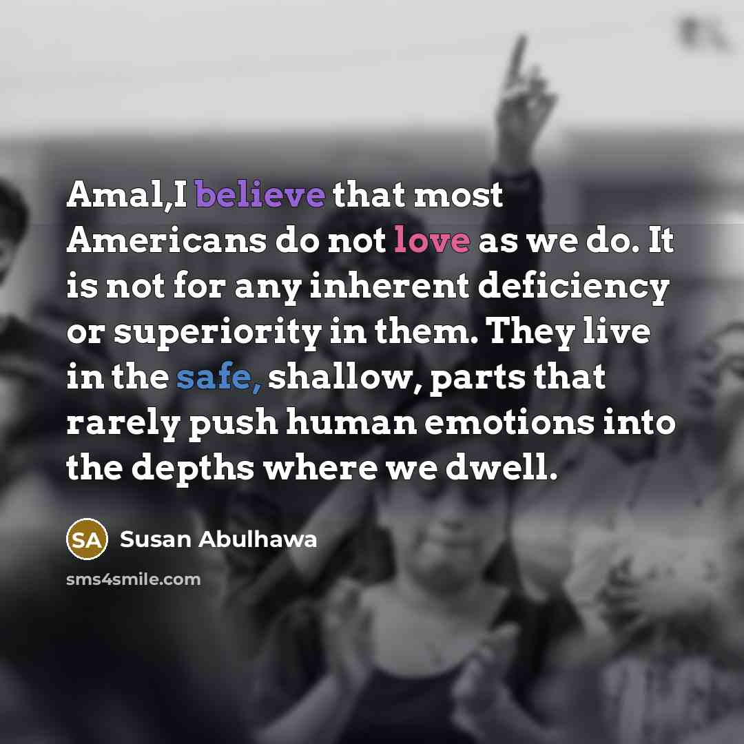 “Amal,I believe that most Americans do not love as we do. It is not for any inherent deficiency or superiority in them. They live in the safe, shallow, parts that rarely push human emotions into the depths where we dwell.” quote by Susan Abulhawa