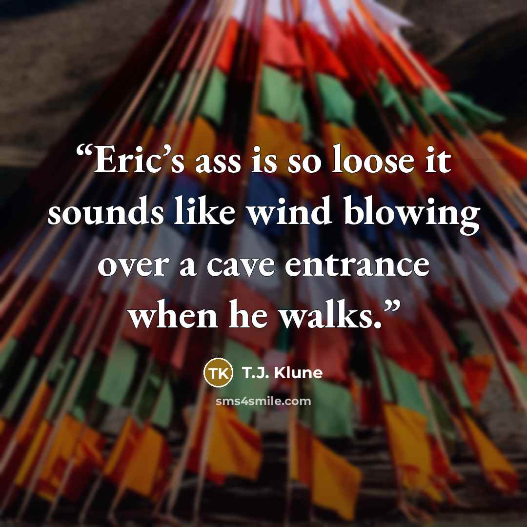 “Eric’s ass is so loose it sounds like wind blowing over a cave entrance when he walks.” quote by T.J. Klune