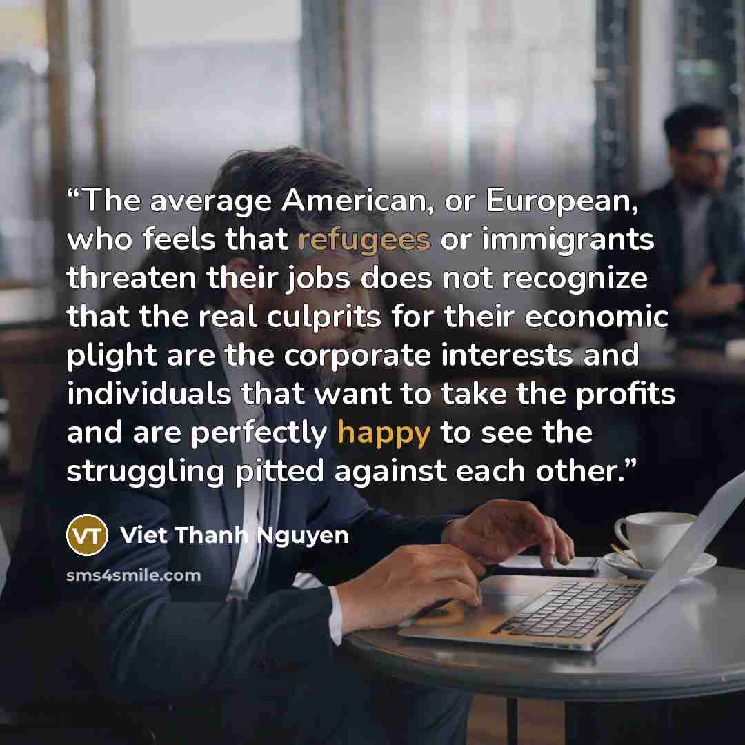 “The average American, or European, who feels that refugees or immigrants threaten their jobs does not recognize that the real culprits for their economic plight are the corporate interests and individuals that want to take the profits and are perfectly happy to see the struggling pitted against…” quote by Viet Thanh Nguyen