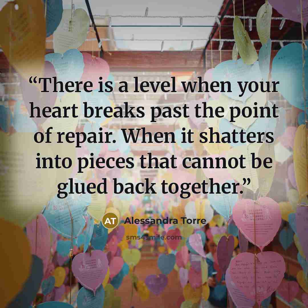 “There is a level when your heart breaks past the point of repair. When it shatters into pieces that cannot be glued back together.” quote by Alessandra Torre