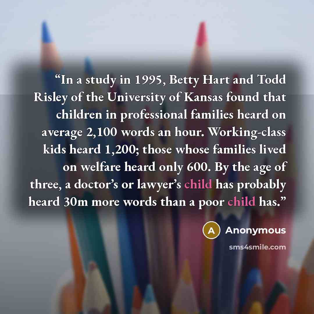 “In a study in 1995, Betty Hart and Todd Risley of the University of Kansas found that children in professional families heard on average 2,100 words an hour. Working-class kids heard 1,200; those whose families lived on welfare heard only 600. By the age of three, a doctor’s or lawyer’s child has…” quote by Anonymous