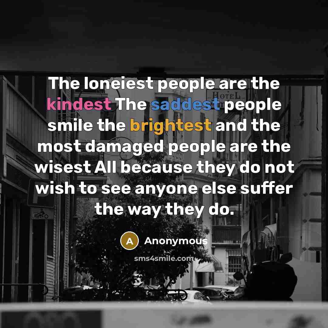 “The loneiest people are the kindest The saddest people smile the brightest and the most damaged people are the wisest All because they do not wish to see anyone else suffer the way they do.” quote by Anonymous