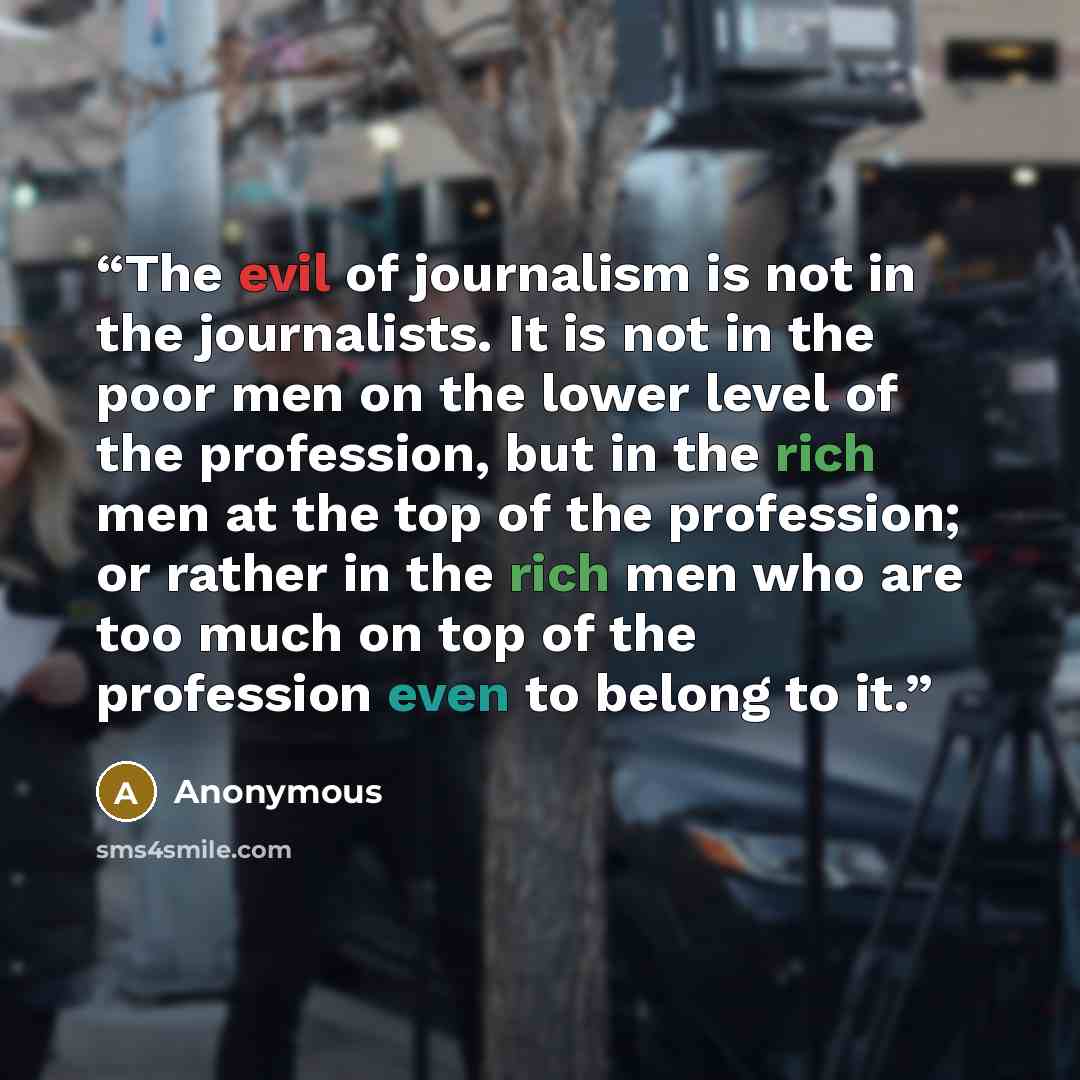 “The evil of journalism is not in the journalists. It is not in the poor men on the lower level of the profession, but in the rich men at the top of the profession; or rather in the rich men who are too much on top of the profession even to belong to it.” quote by Anonymous