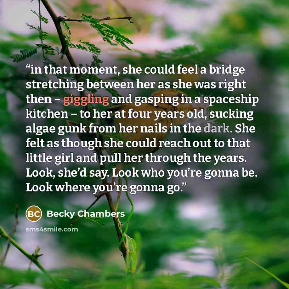 “in that moment, she could feel a bridge stretching between her as she was right then – giggling and gasping in a spaceship kitchen – to her at four years old, sucking algae gunk from her nails in the dark. She felt as though she could reach out to that little girl and pull her through the years…” quote by Becky Chambers