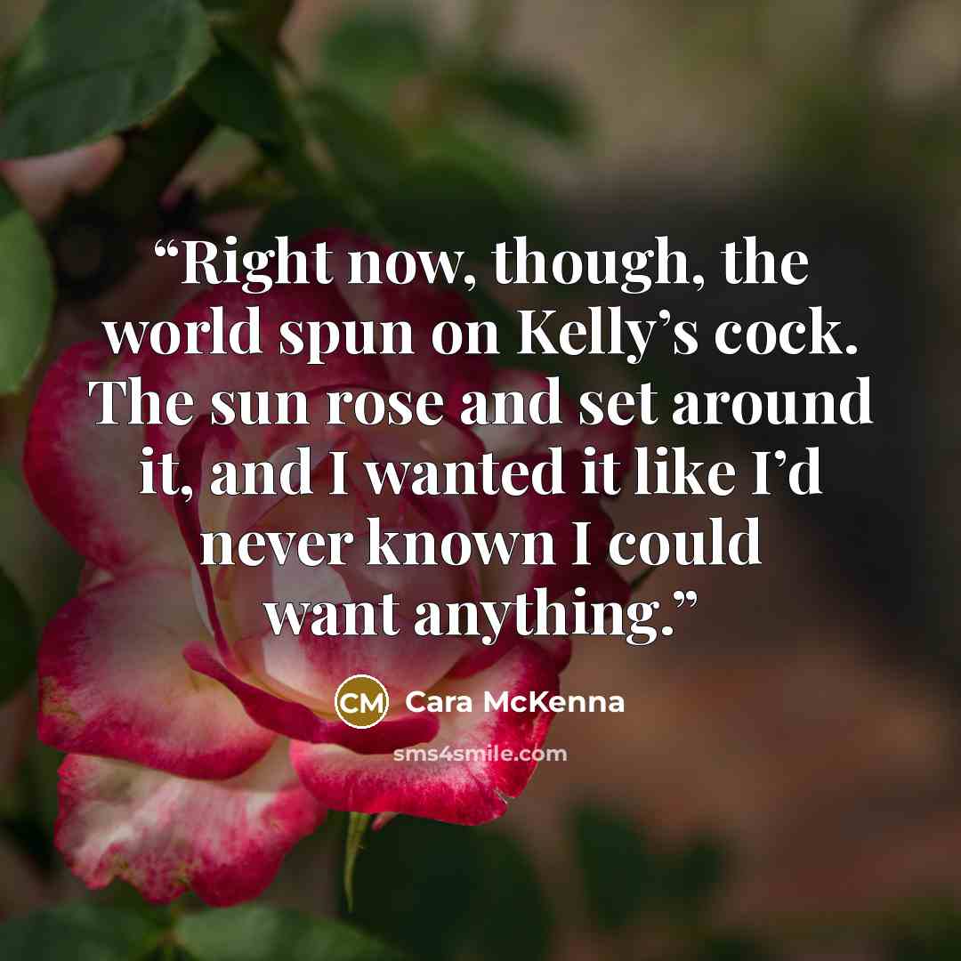 “Right now, though, the world spun on Kelly’s cock. The sun rose and set around it, and I wanted it like I’d never known I could want anything.” quote by Cara McKenna