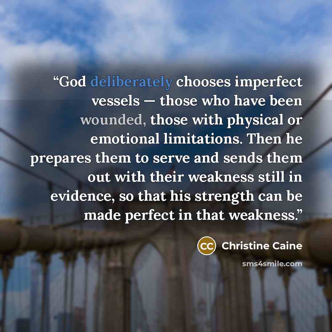 “God deliberately chooses imperfect vessels — those who have been wounded, those with physical or emotional limitations. Then he prepares them to serve and sends them out with their weakness still in evidence, so that his strength can be made perfect in that weakness.” quote by Christine Caine