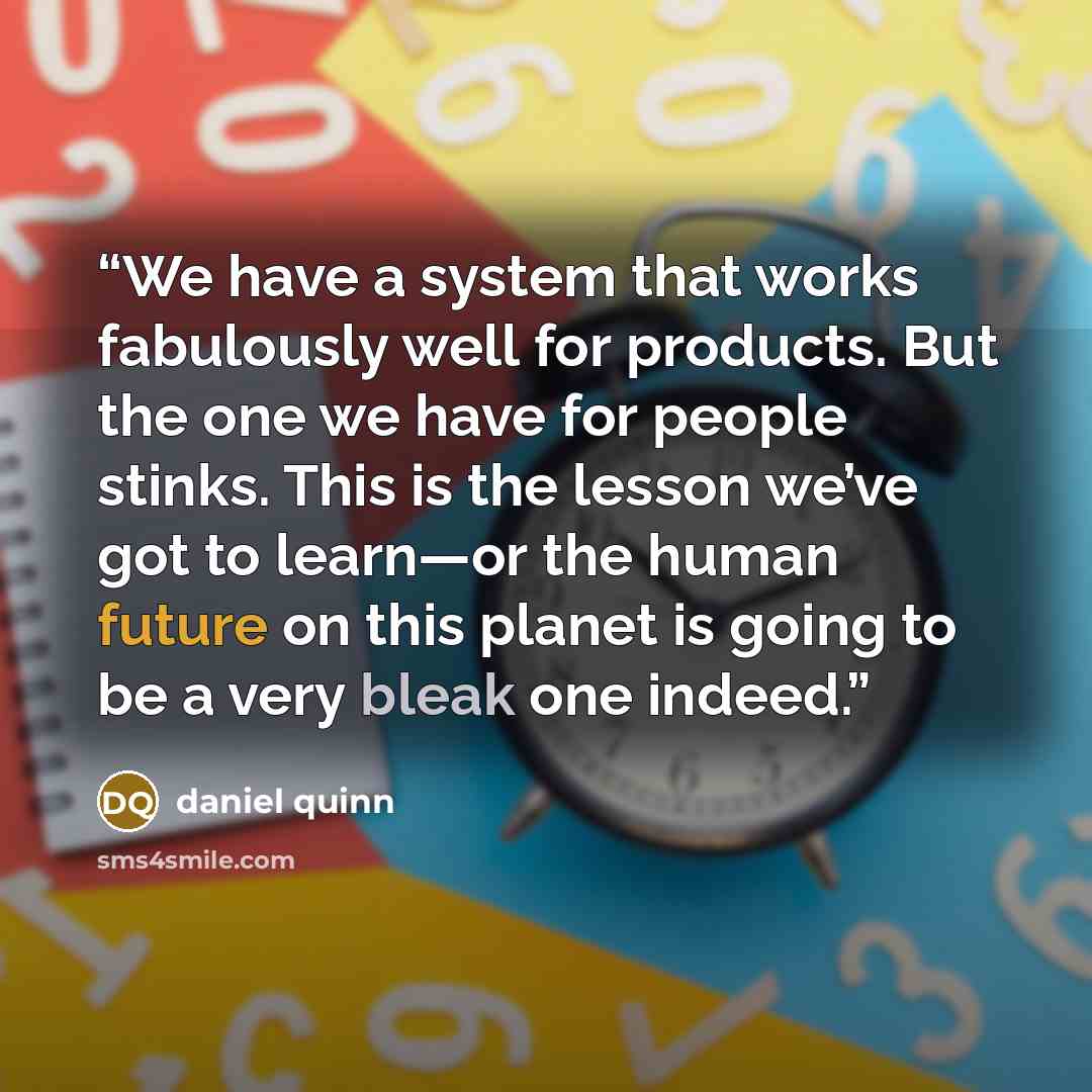 “We have a system that works fabulously well for products. But the one we have for people stinks. This is the lesson we’ve got to learn—or the human future on this planet is going to be a very bleak one indeed.” quote by Daniel Quinn