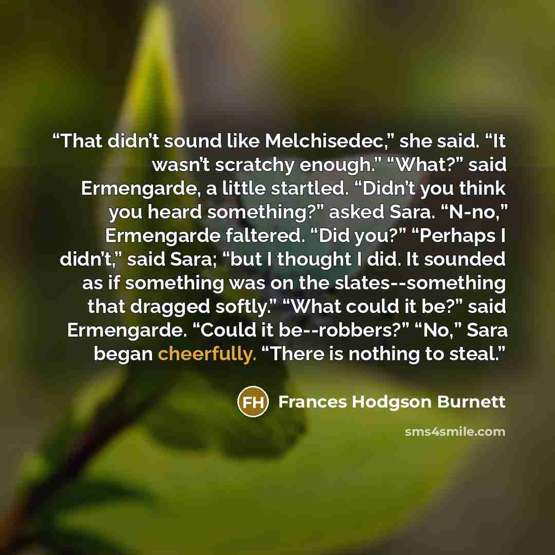“That didn’t sound like Melchisedec,” she said. “It wasn’t scratchy enough.” “What?” said Ermengarde, a little startled. “Didn’t you think you heard something?” asked Sara. “N-no,” Ermengarde faltered. “Did you?” “Perhaps I didn’t,” said Sara; “but I thought I did. It sounded as if something was on…” quote by Frances Hodgson Burnett