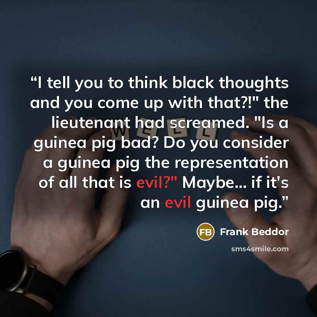 “I tell you to think black thoughts and you come up with that?!" the lieutenant had screamed. "Is a guinea pig bad? Do you consider a guinea pig the representation of all that is evil?" Maybe... if it's an evil guinea pig.” quote by Frank Beddor