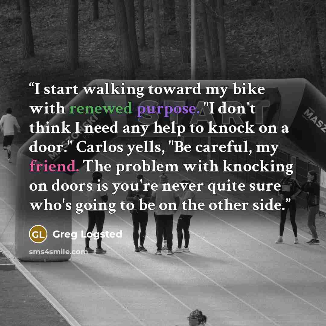 “I start walking toward my bike with renewed purpose. "I don't think I need any help to knock on a door." Carlos yells, "Be careful, my friend. The problem with knocking on doors is you're never quite sure who's going to be on the other side.” quote by Greg Logsted