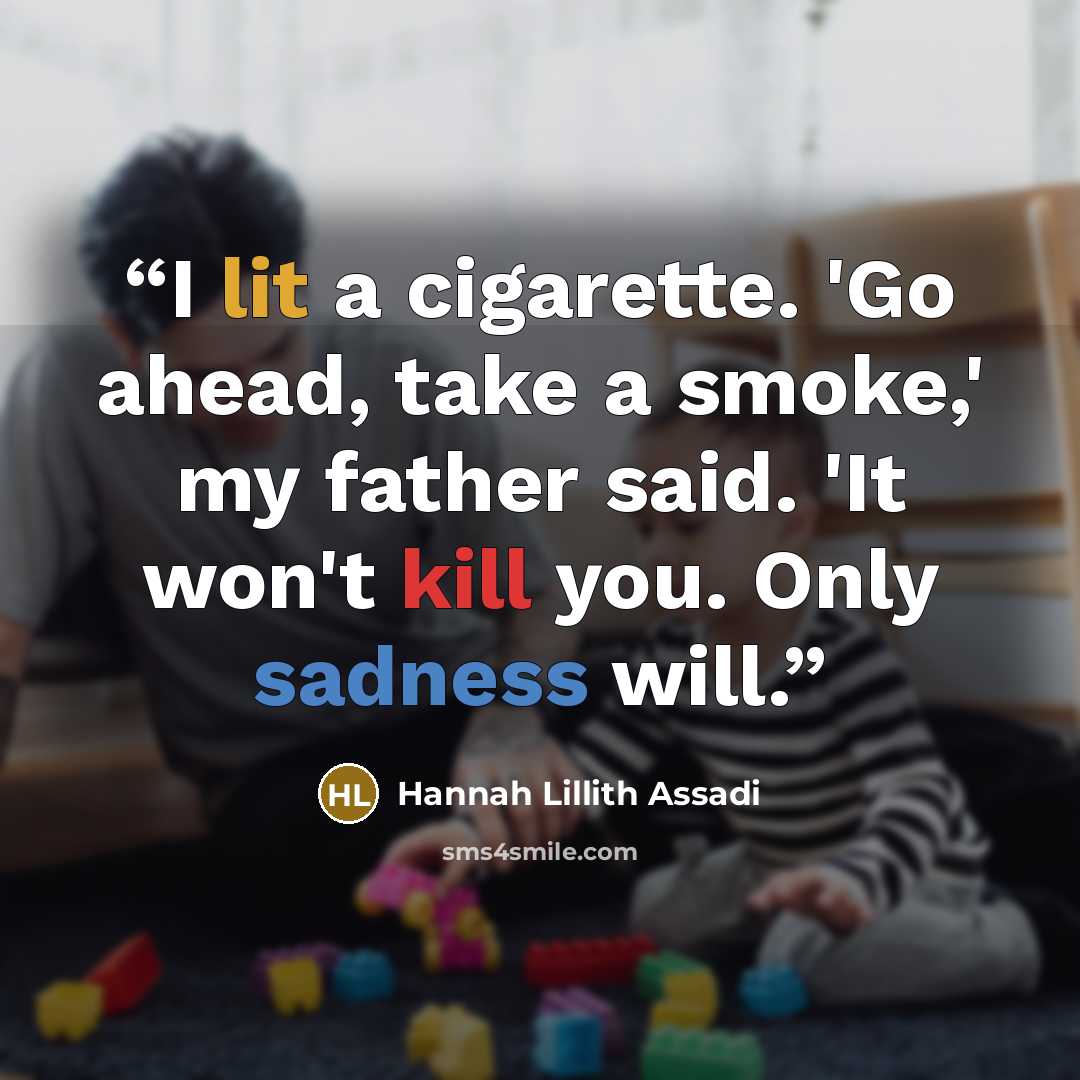 “I lit a cigarette. 'Go ahead, take a smoke,' my father said. 'It won't kill you. Only sadness will.” quote by Hannah Lillith Assadi