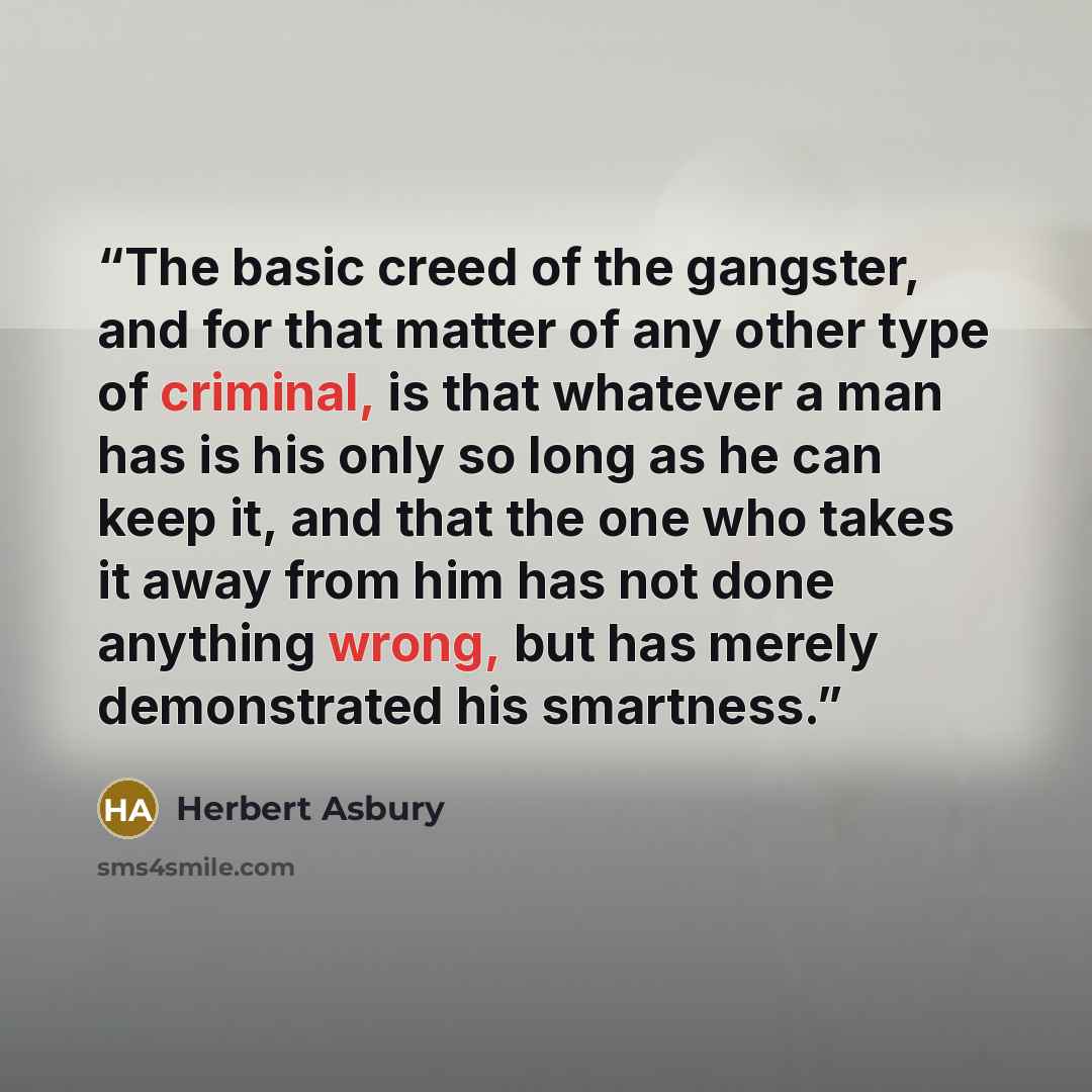 “The basic creed of the gangster, and for that matter of any other type of criminal, is that whatever a man has is his only so long as he can keep it, and that the one who takes it away from him has not done anything wrong, but has merely demonstrated his smartness.” quote by Herbert Asbury