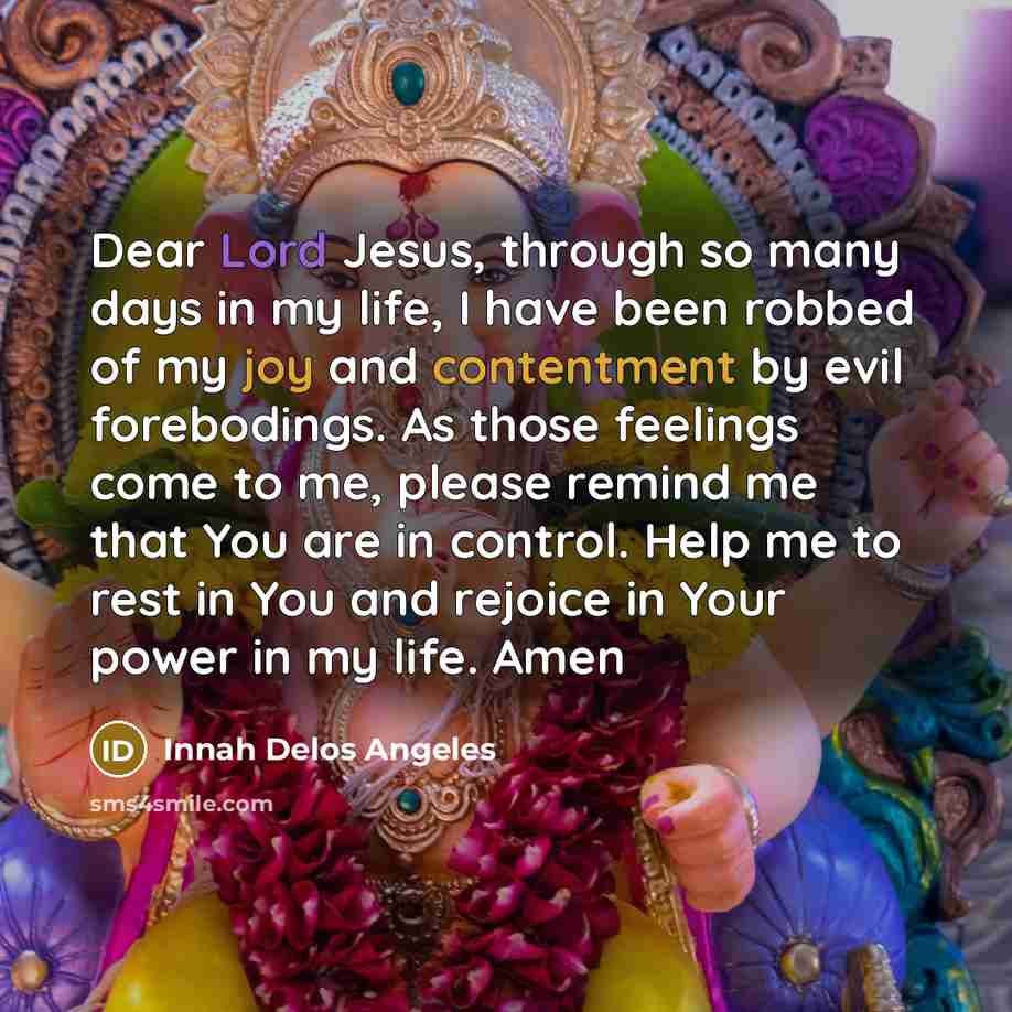 “Dear Lord Jesus, through so many days in my life, I have been robbed of my joy and contentment by evil forebodings. As those feelings come to me, please remind me that You are in control. Help me to rest in You and rejoice in Your power in my life. Amen” quote by Innah Delos Angeles