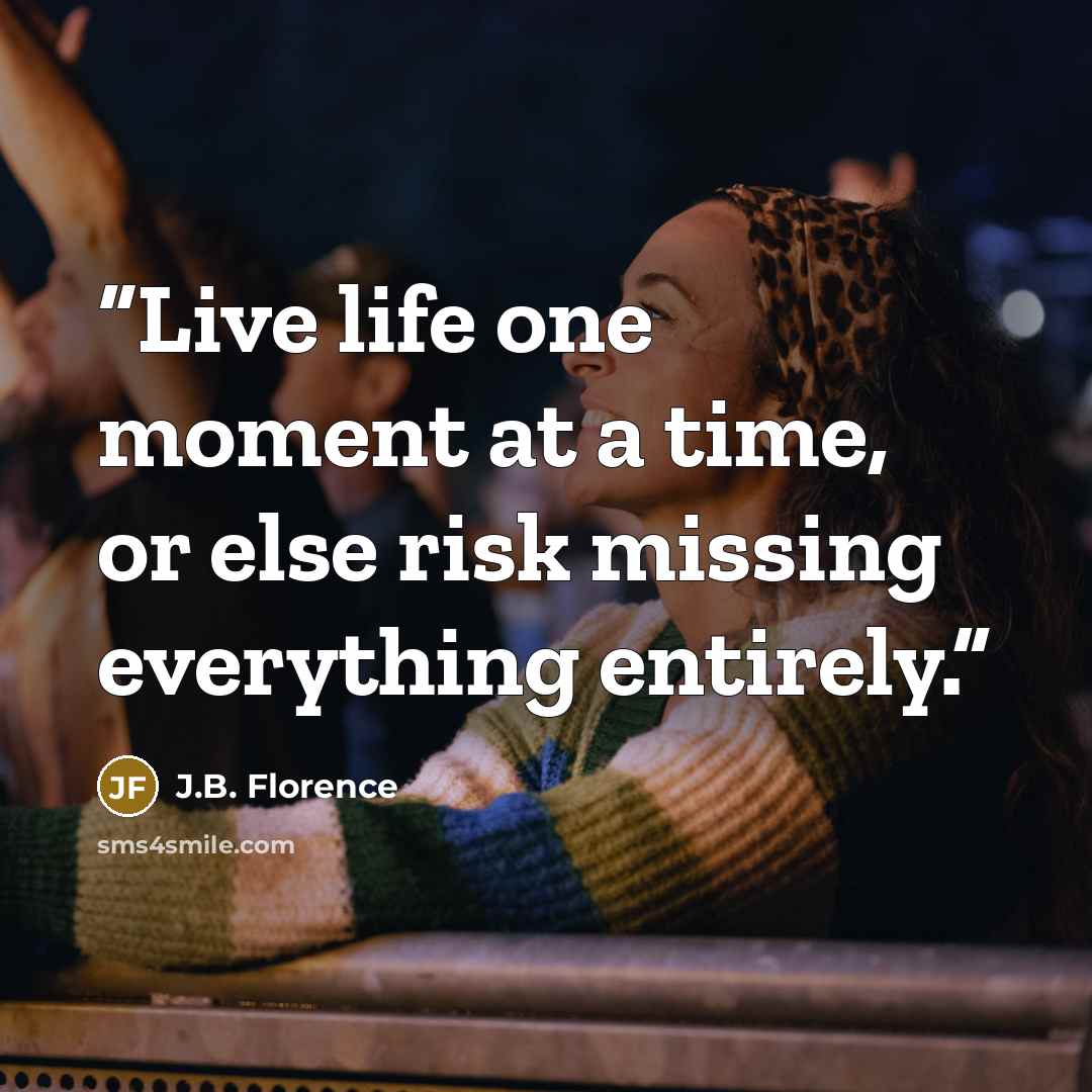 “Live life one moment at a time, or else risk missing everything entirely.” quote by J.B. Florence