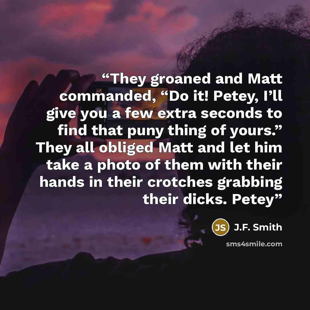 “They groaned and Matt commanded, “Do it! Petey, I’ll give you a few extra seconds to find that puny thing of yours.” They all obliged Matt and let him take a photo of them with their hands in their crotches grabbing their dicks. Petey” quote by J.F. Smith
