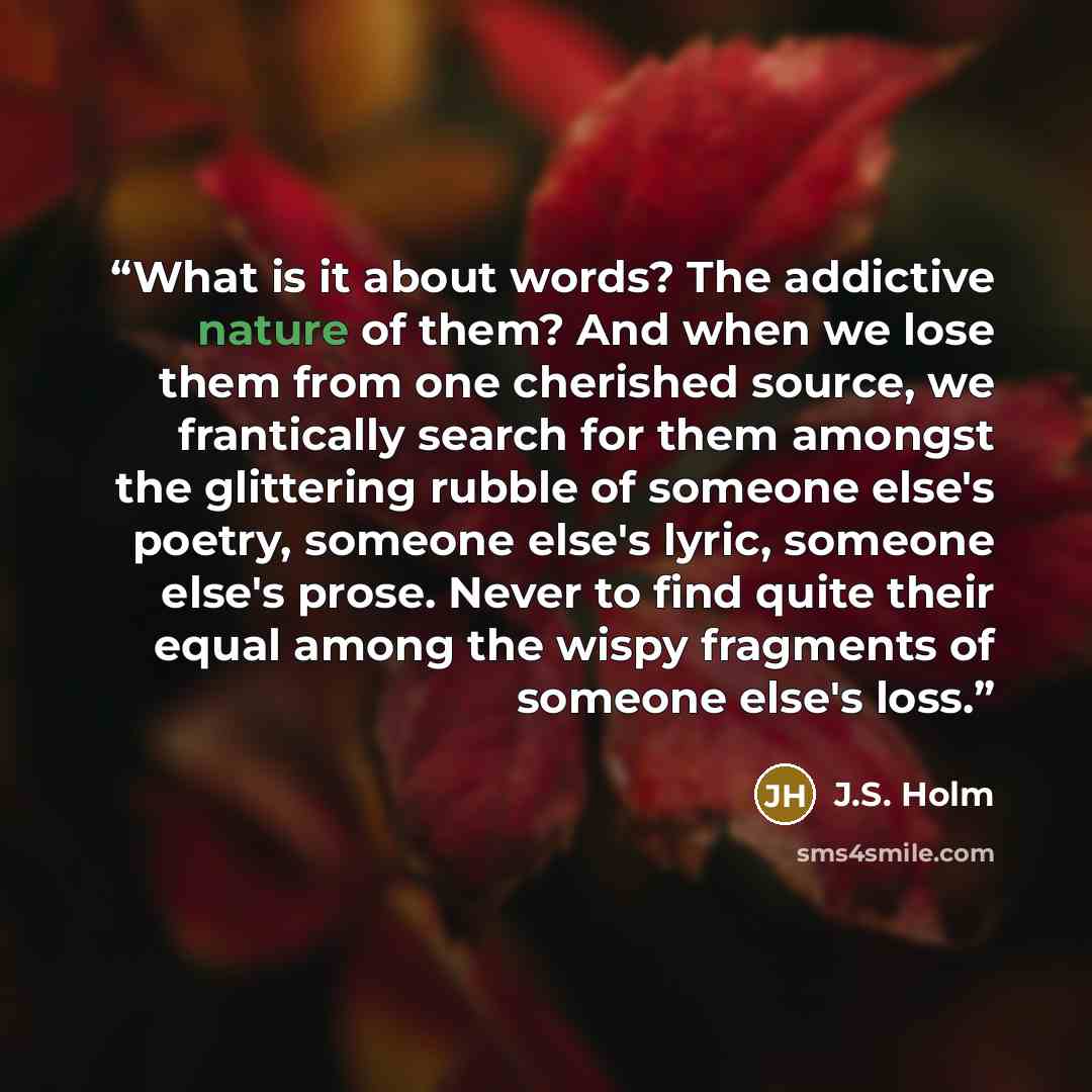 “What is it about words? The addictive nature of them? And when we lose them from one cherished source, we frantically search for them amongst the glittering rubble of someone else's poetry, someone else's lyric, someone else's prose. Never to find quite their equal among the wispy fragments of…” quote by J.S. Holm