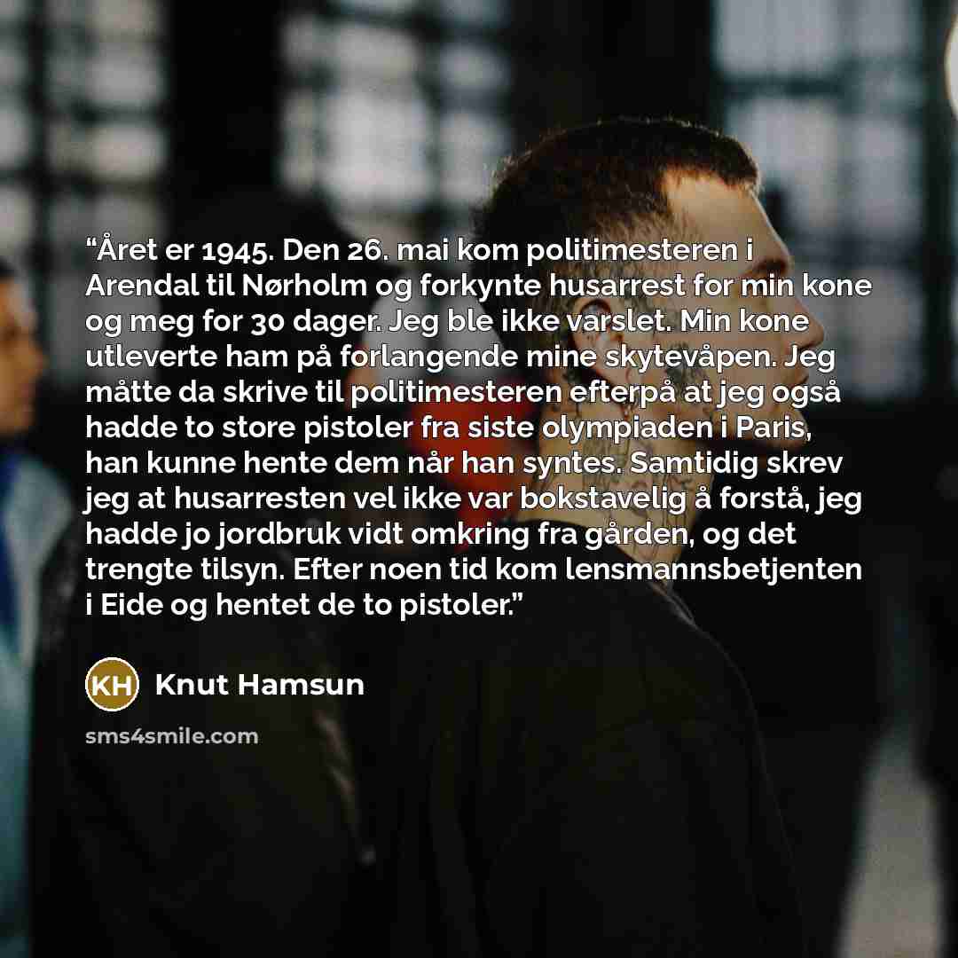 “Året er 1945. Den 26. mai kom politimesteren i Arendal til Nørholm og forkynte husarrest for min kone og meg for 30 dager. Jeg ble ikke varslet. Min kone utleverte ham på forlangende mine skytevåpen. Jeg måtte da skrive til politimesteren efterpå at jeg også hadde to store pistoler fra siste…” quote by Knut Hamsun