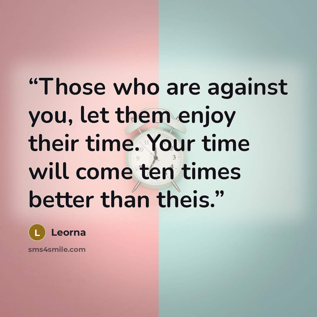 “Those who are against you, let them enjoy their time. Your time will come ten times better than theis.” quote by Leorna