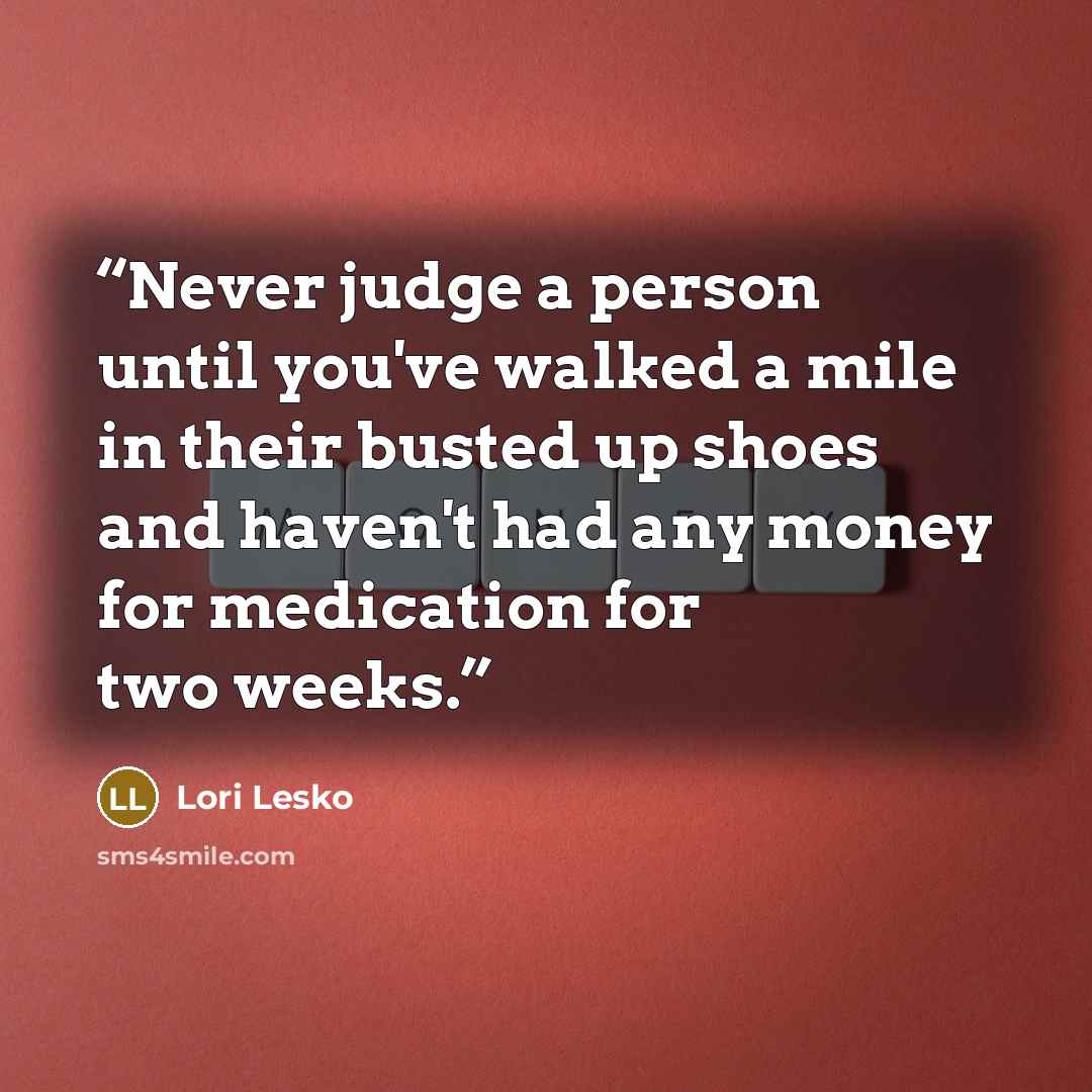 “Never judge a person until you've walked a mile in their busted up shoes and haven't had any money for medication for two weeks.” quote by Lori Lesko