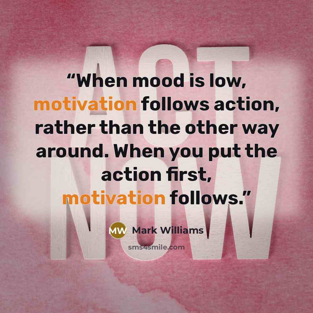 “When mood is low, motivation follows action, rather than the other way around. When you put the action first, motivation follows.” quote by Mark Williams