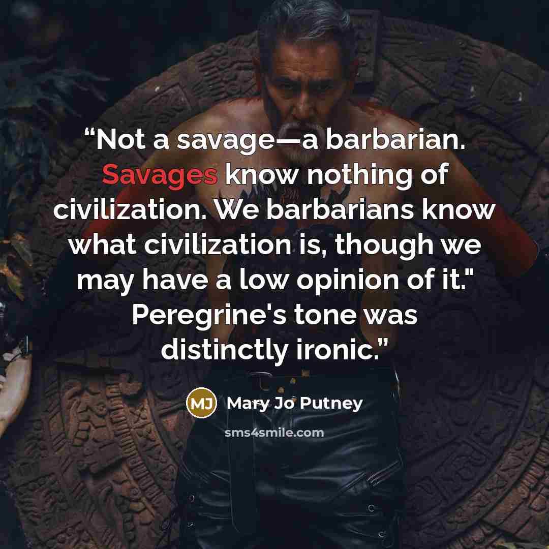 “Not a savage—a barbarian. Savages know nothing of civilization. We barbarians know what civilization is, though we may have a low opinion of it." Peregrine's tone was distinctly ironic.” quote by Mary Jo Putney