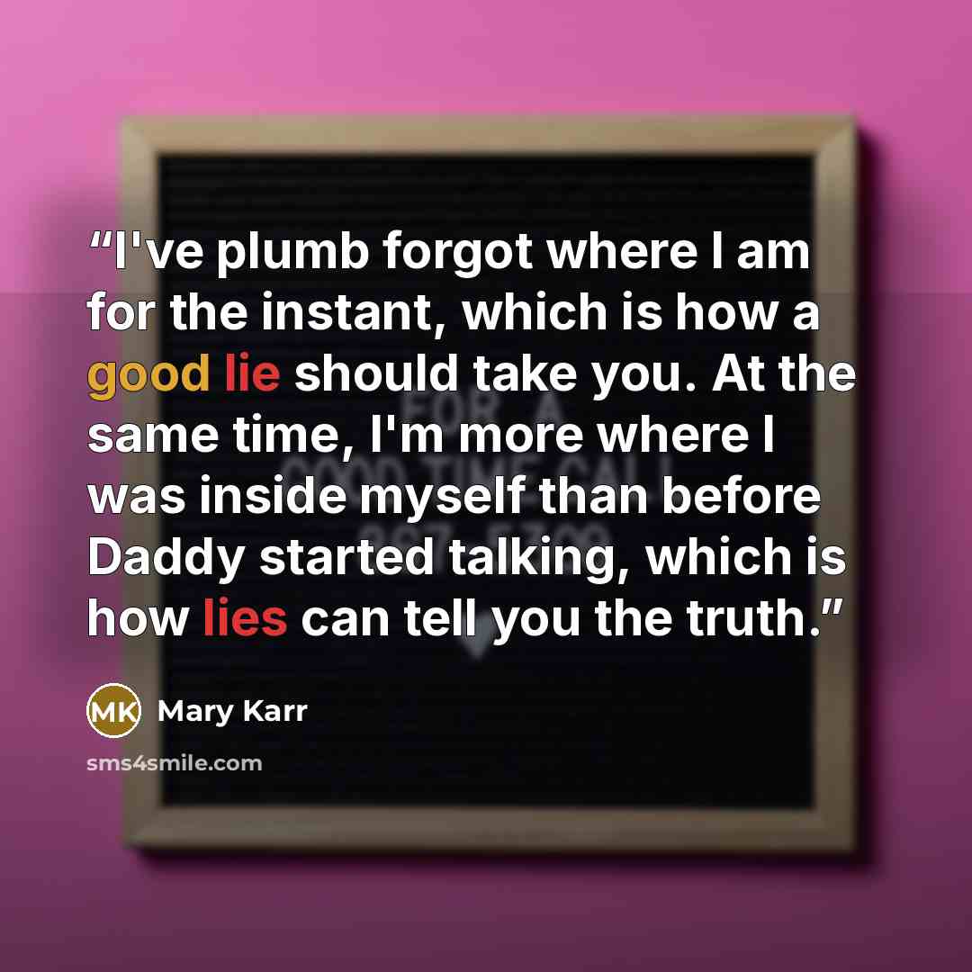 “I've plumb forgot where I am for the instant, which is how a good lie should take you. At the same time, I'm more where I was inside myself than before Daddy started talking, which is how lies can tell you the truth.” quote by Mary Karr