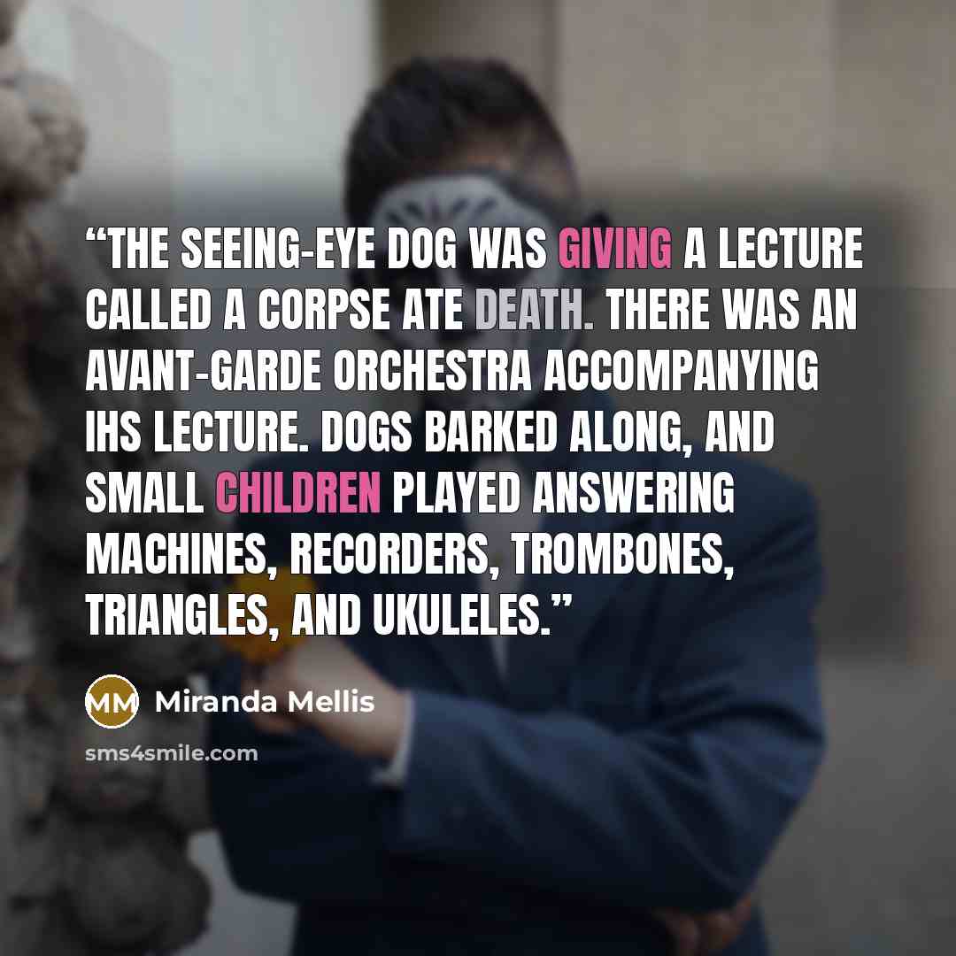 “The seeing-eye dog was giving a lecture called A Corpse Ate Death. There was an avant-garde orchestra accompanying ihs lecture. Dogs barked along, and small children played answering machines, recorders, trombones, triangles, and ukuleles.” quote by Miranda Mellis