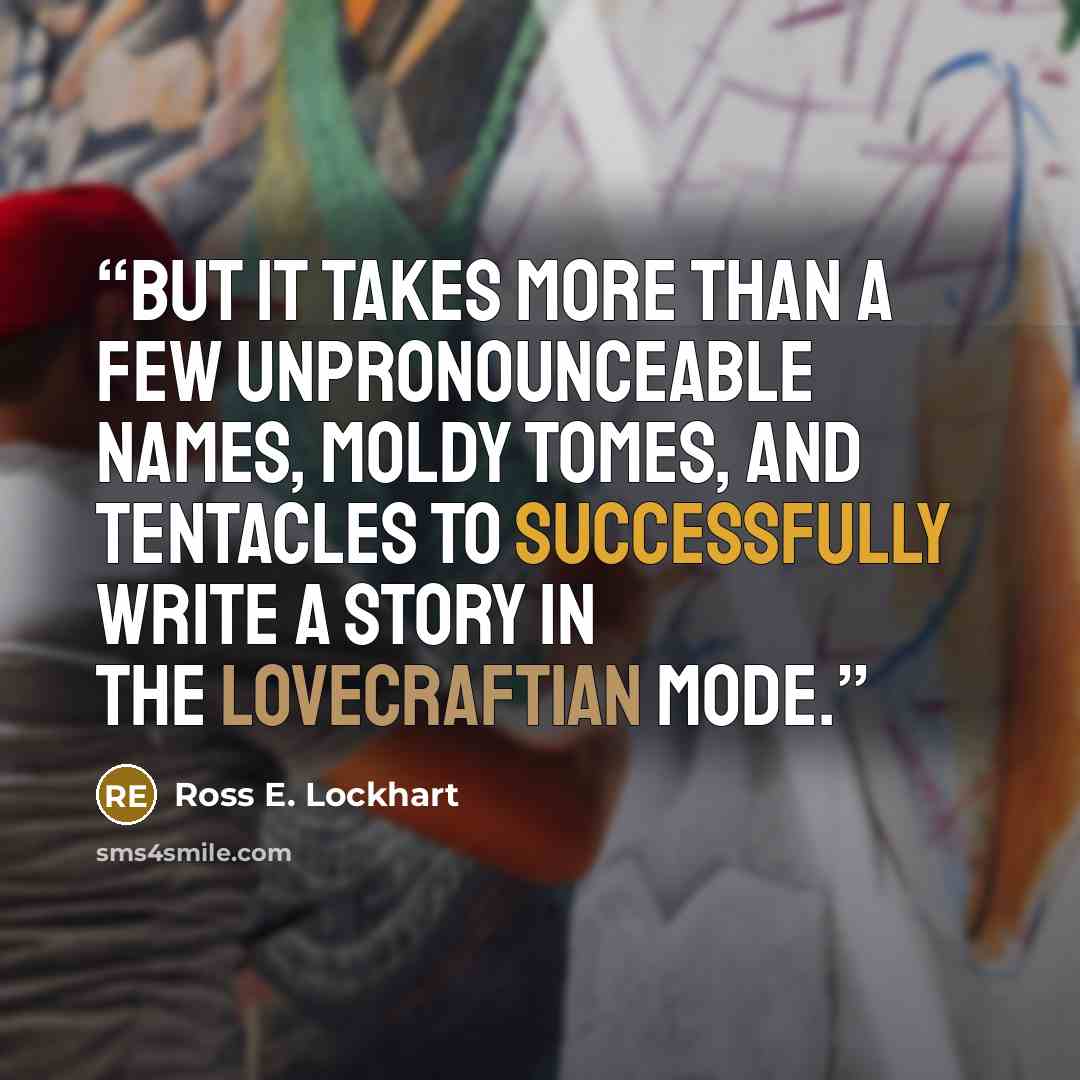 “But it takes more than a few unpronounceable names, moldy tomes, and tentacles to successfully write a story in the Lovecraftian mode.” quote by Ross E. Lockhart