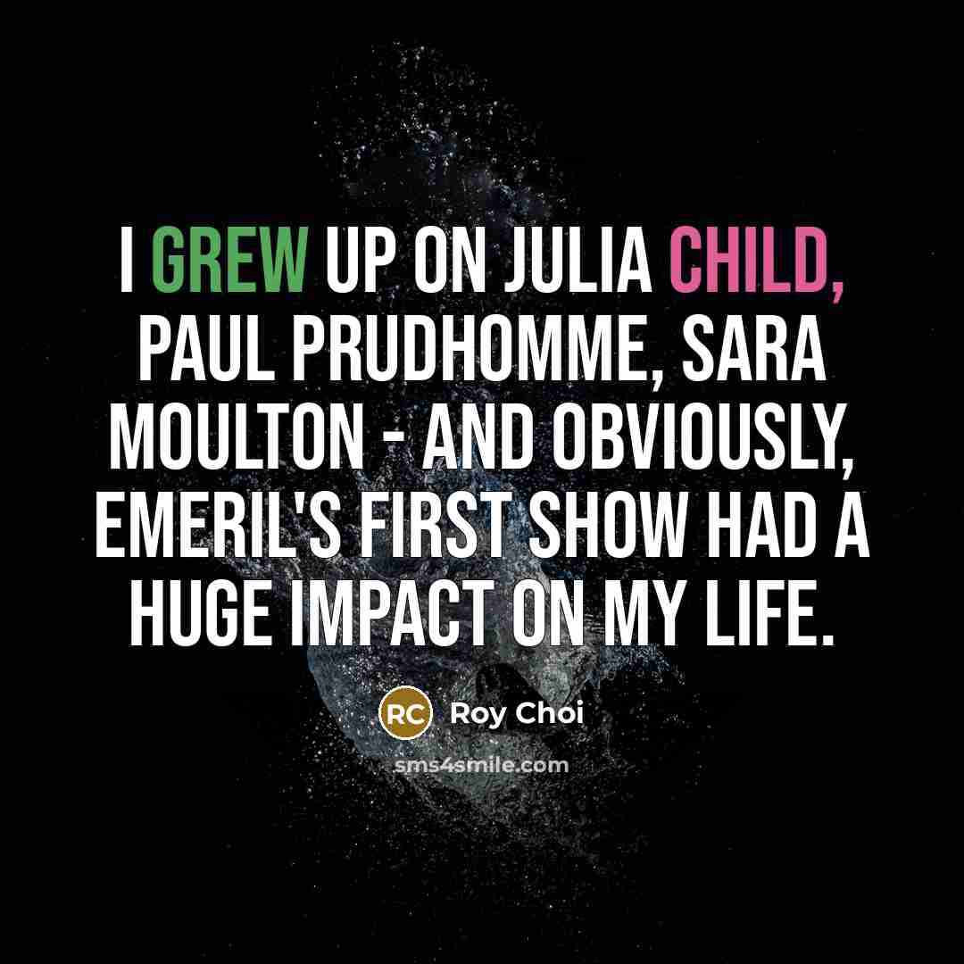 “I grew up on Julia Child, Paul Prudhomme, Sara Moulton - and obviously, Emeril's first show had a huge impact on my life.” quote by Roy Choi