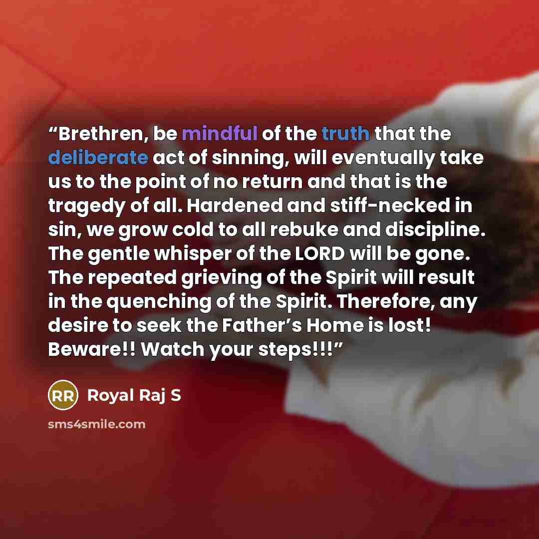 “Brethren, be mindful of the truth that the deliberate act of sinning, will eventually take us to the point of no return and that is the tragedy of all. Hardened and stiff-necked in sin, we grow cold to all rebuke and discipline. The gentle whisper of the LORD will be gone. The repeated grieving of…” quote by Royal Raj S