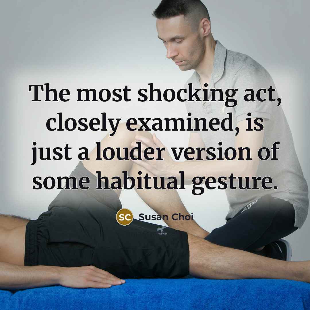 “The most shocking act, closely examined, is just a louder version of some habitual gesture.” quote by Susan Choi