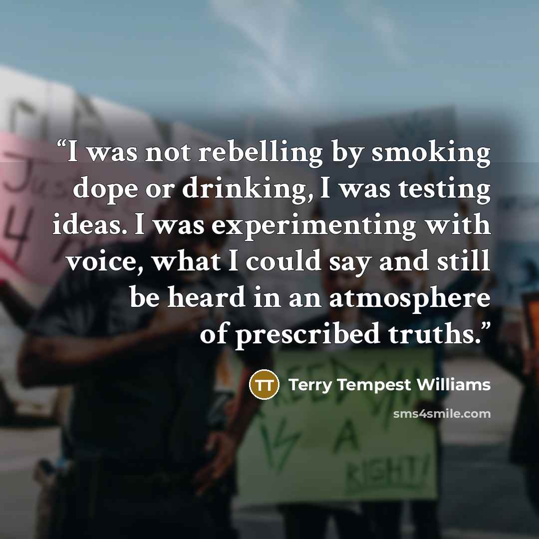 “I was not rebelling by smoking dope or drinking, I was testing ideas. I was experimenting with voice, what I could say and still be heard in an atmosphere of prescribed truths.” quote by Terry Tempest Williams
