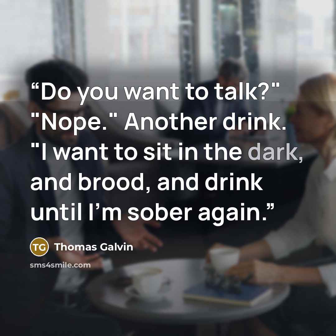 “Do you want to talk?" "Nope." Another drink. "I want to sit in the dark, and brood, and drink until I'm sober again.” quote by Thomas Galvin