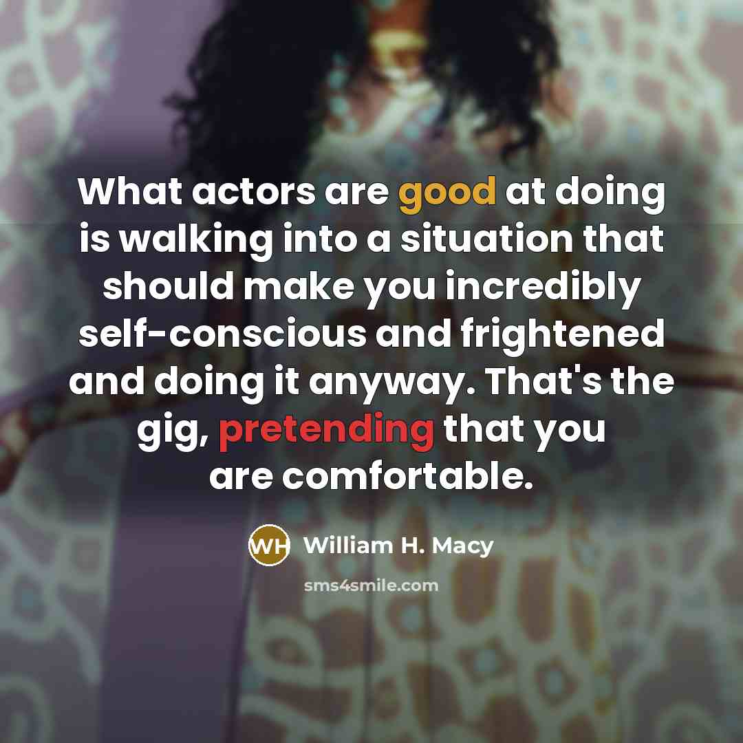 “What actors are good at doing is walking into a situation that should make you incredibly self-conscious and frightened and doing it anyway. That's the gig, pretending that you are comfortable.” quote by William H. Macy