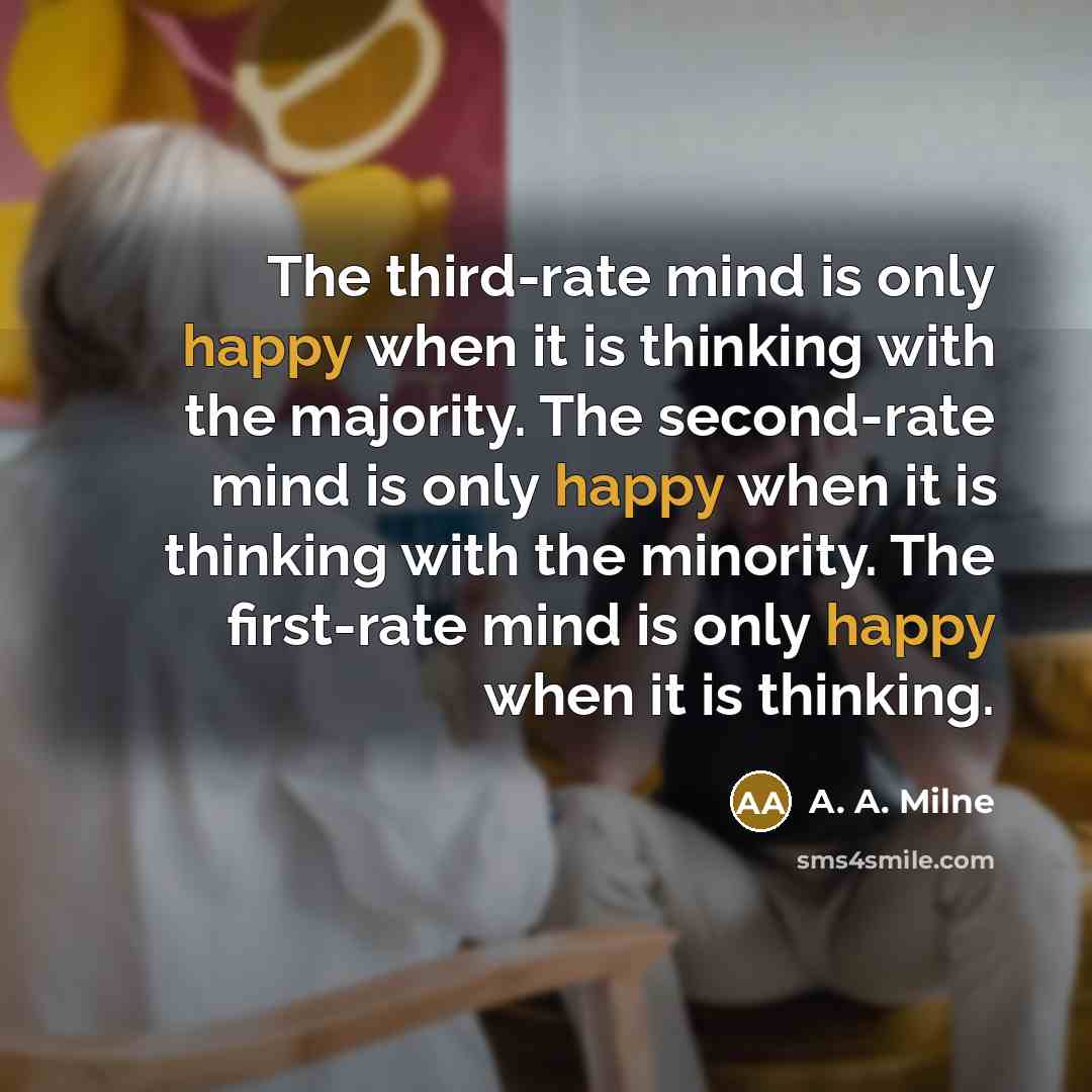 “The third-rate mind is only happy when it is thinking with the majority. The second-rate mind is only happy when it is thinking with the minority. The first-rate mind is only happy when it is thinking.” quote by A. A. Milne
