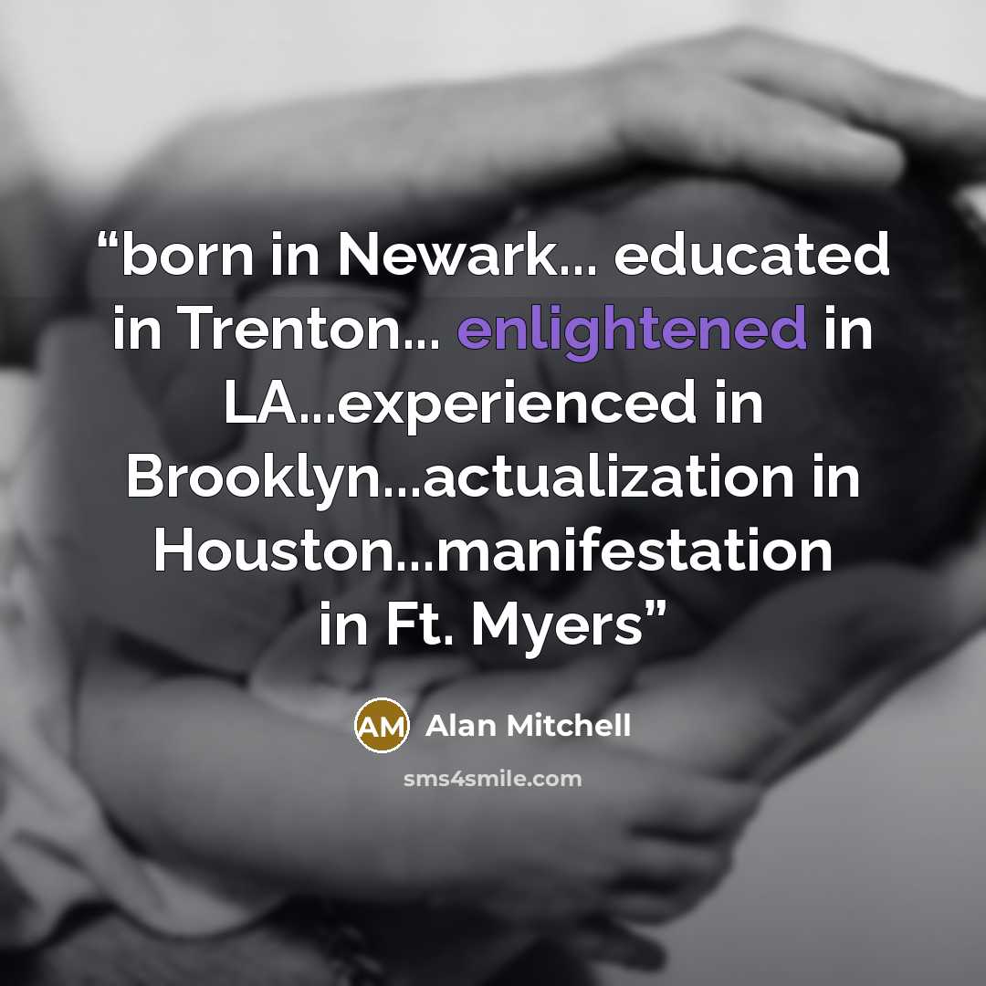 “born in Newark... educated in Trenton... enlightened in LA...experienced in Brooklyn...actualization in Houston...manifestation in Ft. Myers” quote by Alan Mitchell