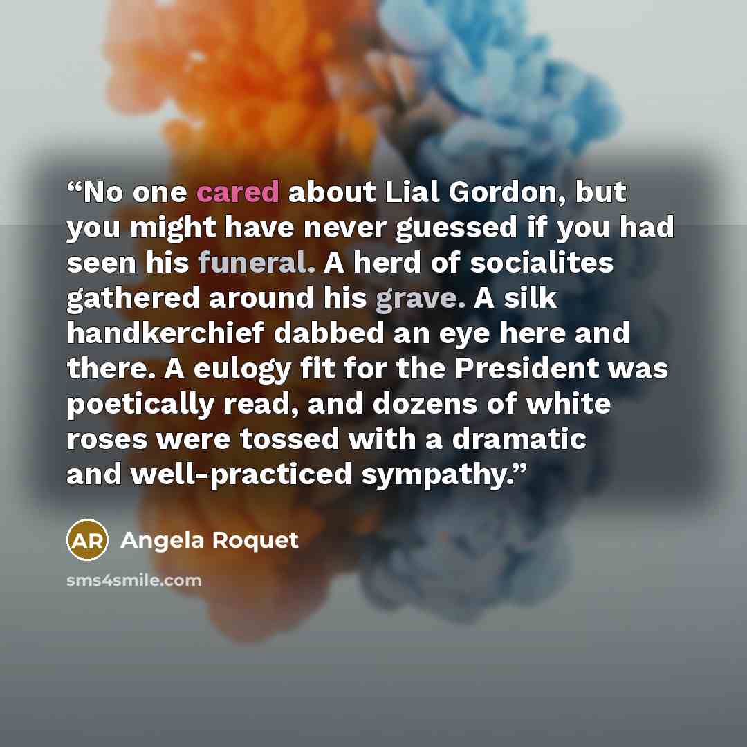 “No one cared about Lial Gordon, but you might have never guessed if you had seen his funeral. A herd of socialites gathered around his grave. A silk handkerchief dabbed an eye here and there. A eulogy fit for the President was poetically read, and dozens of white roses were tossed with a dramatic…” quote by Angela Roquet