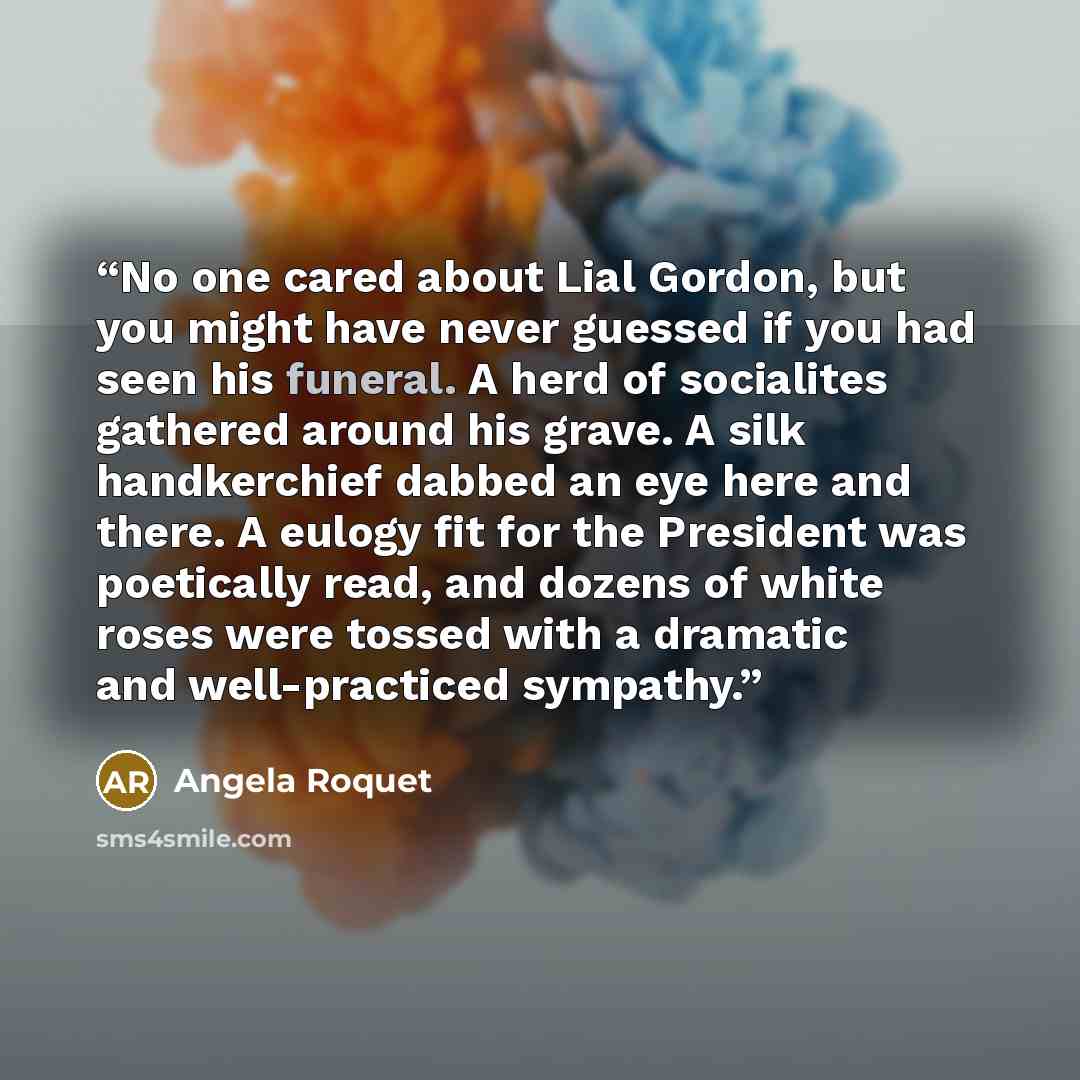 “No one cared about Lial Gordon, but you might have never guessed if you had seen his funeral. A herd of socialites gathered around his grave. A silk handkerchief dabbed an eye here and there. A eulogy fit for the President was poetically read, and dozens of white roses were tossed with a dramatic…” quote by Angela Roquet