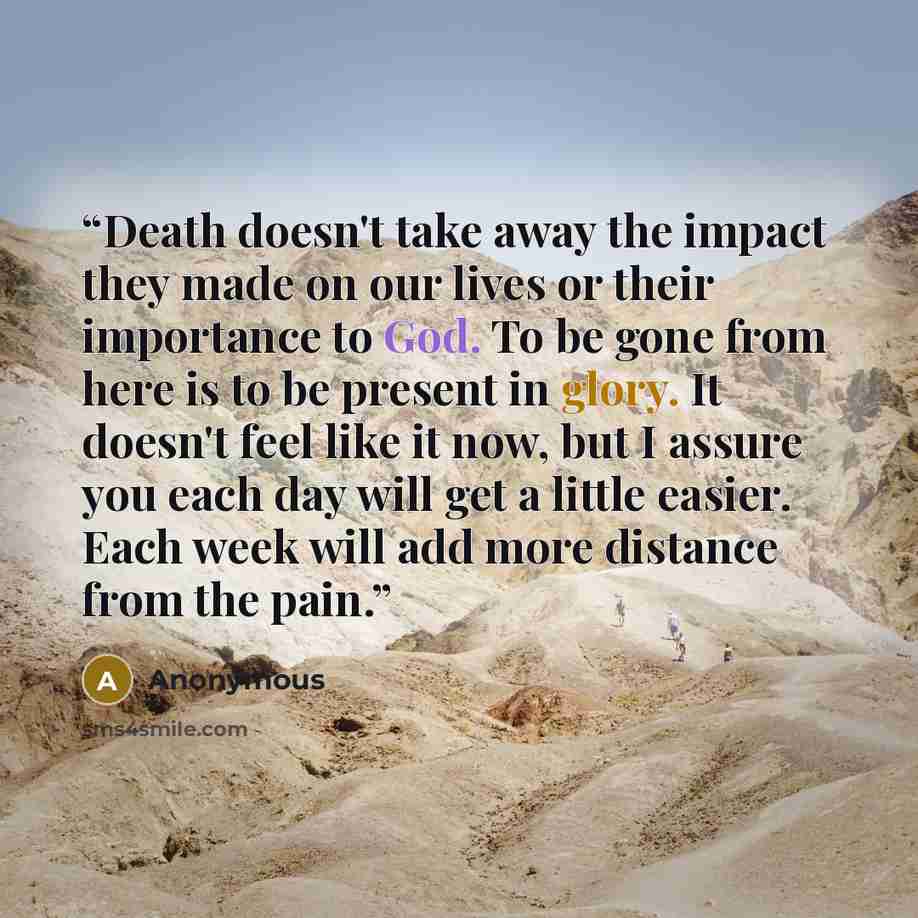 “Death doesn't take away the impact they made on our lives or their importance to God. To be gone from here is to be present in glory. It doesn't feel like it now, but I assure you each day will get a little easier. Each week will add more distance from the pain.” quote by Anonymous