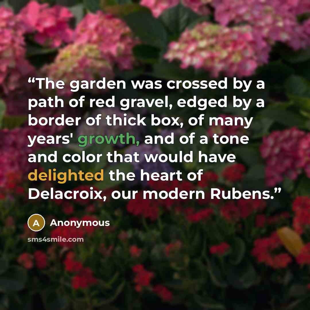“The garden was crossed by a path of red gravel, edged by a border of thick box, of many years' growth, and of a tone and color that would have delighted the heart of Delacroix, our modern Rubens.” quote by Anonymous