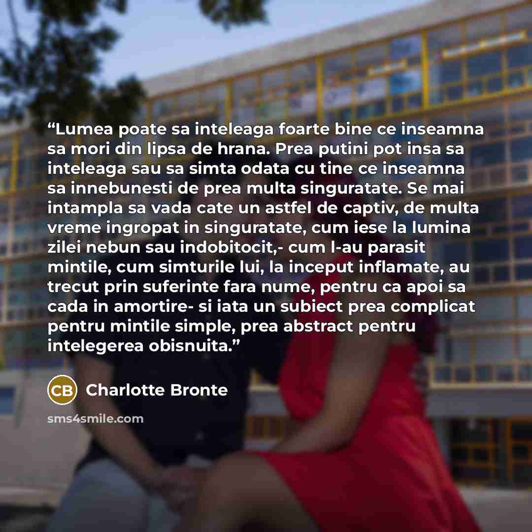 “Lumea poate sa inteleaga foarte bine ce inseamna sa mori din lipsa de hrana. Prea putini pot insa sa inteleaga sau sa simta odata cu tine ce inseamna sa innebunesti de prea multa singuratate. Se mai intampla sa vada cate un astfel de captiv, de multa vreme ingropat in singuratate, cum iese la…” quote by Charlotte Brontë