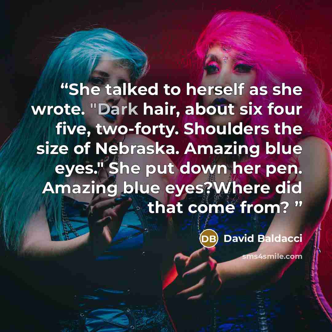 “She talked to herself as she wrote. "Dark hair, about six four five, two-forty. Shoulders the size of Nebraska. Amazing blue eyes." She put down her pen. Amazing blue eyes?Where did that come from?” quote by David Baldacci